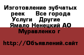 Изготовление зубчатых реек . - Все города Услуги » Другие   . Ямало-Ненецкий АО,Муравленко г.